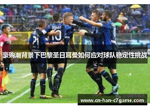 豪购潮背景下巴黎圣日耳曼如何应对球队稳定性挑战 豪购潮背景下巴黎圣日耳曼如何应对球队稳定性挑战